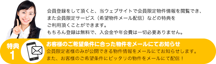 会員登録をして頂くと、当ウェブサイトで会員限定物件情報を閲覧でき、また会員限定サービス（希望物件メール配信）などの特典をご利用頂くことができます。もちろん登録は無料で、入会金や年会費は一切必要ありません。
特典１：お客様のご希望条件に合った物件をメールにてお知らせ　会員限定者様のみが公開できる物件情報をメールにてお知らせします。また、お客様のご希望条件にピッタリの物件をメールにて配信！