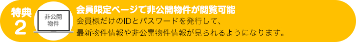 特典２：会員限定ページで非公開物件が閲覧可能　会員様だけのIDとパスワードを発行して、最新物件情報や非公開物件情報が見られるようになります。