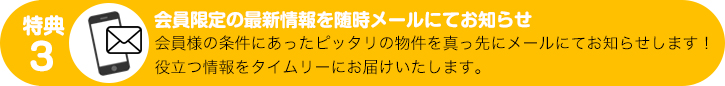 特典３：会員限定の最新情報を随時メールにてお知らせ　会員様の条件にあったピッタリの物件を真っ先にメールにてお知らせします！
役立つ情報をタイムリーにお届けいたします。